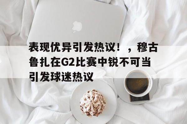 乐鱼体育平台表现优异引发热议！，穆古鲁扎在G2比赛中锐不可当引发球迷热议(穆古鲁扎比赛视频)